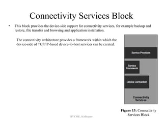 Connectivity Services Block
•   This block provides the device-side support for connectivity services, for example backup and
    restore, file transfer and browsing and application installation.

     The connectivity architecture provides a framework within which the
     device-side of TCP/IP-based device-to-host services can be created.




                                                                            Figure 13: Connectivity
                                         BVCOE, Kolhapur
                                                                                Services Block
 