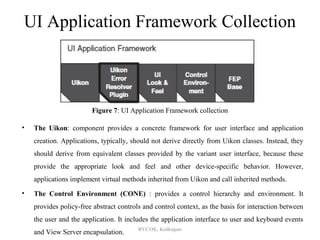 UI Application Framework Collection



                        Figure 7: UI Application Framework collection

•   The Uikon: component provides a concrete framework for user interface and application
    creation. Applications, typically, should not derive directly from Uikon classes. Instead, they
    should derive from equivalent classes provided by the variant user interface, because these
    provide the appropriate look and feel and other device-specific behavior. However,
    applications implement virtual methods inherited from Uikon and call inherited methods.
•   The Control Environment (CONE) : provides a control hierarchy and environment. It
    provides policy-free abstract controls and control context, as the basis for interaction between
    the user and the application. It includes the application interface to user and keyboard events
                                         BVCOE, Kolhapur
    and View Server encapsulation.
 