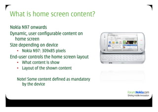 What is home screen content?
Nokia N97 onwards
Dynamic, user configurable content on
   home screen
Size depending on device
   •  Nokia N97: 309x85 pixels
End-user controls the home screen layout
   •  What content is show
   •  Layout of the shown content

   Note! Some content defined as mandatory
     by the device
 