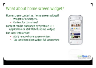 What about home screen widget?
Home screen content vs. home screen widget?
   •  Widget for developers…
   •  Content for consumers!
Content can be published by Symbian C++
  application or S60 Web Runtime widget
End-user interaction:
   •  Add / remove home screen content
   •  Tap content to open widget full screen view
 