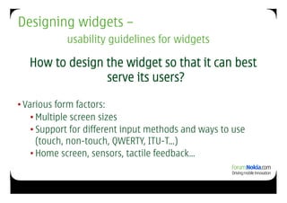 Designing widgets –
            usability guidelines for widgets

   How to design the widget so that it can best
                 serve its users?

• Various form factors:
    • Multiple screen sizes
    • Support for different input methods and ways to use
      (touch, non-touch, QWERTY, ITU-T…)
    • Home screen, sensors, tactile feedback…
 