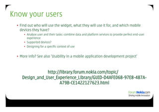 Know your users
 •  Find out who will use the widget, what they will use it for, and which mobile
    devices they have?
     •  Analyse user and their tasks: combine data and platform services to provide perfect end-user
        experience
     •  Supported devices?
     •  Designing for a specific context of use


 •  More info? See also ’Usability in a mobile application development project’



                http://library.forum.nokia.com/topic/
    Design_and_User_Experience_Library/GUID-D4AFE068-97E8-487A-
                       A79B-CE1422127623.html
 