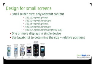 Design for small screens
  • Small screen size: only relevant content
            •  240 x 320 pixels portrait
            •  320 x 240 pixels landscape
            •  360 x 640 pixels portrait
            •  640 x 360 pixels landscape
            •  800 x 352 pixels landscape (Nokia E90)
  • One or more displays in single device
  • Use JavaScript to determine the size – relative positions
 