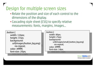 Design for multiple screen sizes
   • Relate the position and size of each control to the
     dimensions of the display.
   • Cascading style sheet (CSS) to specify relative
     measurements: fonts, margins, images…

.button {                         .button {
    width: 116px;                     width: 80px;
    height: 37px;                     height: 25px;
                                      background:
    background:
                                          url(images/small_button_bg.png)
      url(images/button_bg.png)             no-repeat;
        no-repeat;                    color: #ffffff;
    color: #ffffff;                   font-size: 14px;
    font-size: 20px;
 