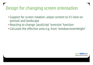 Design for changing screen orientation
 • Support for screen rotation: adapt content to it’s best on
   portrait and landscape
 • Reacting to change: JavaScript ’onresize’ function
 • Calculate the effective area e.g. from ’window.innerHeight’
 