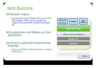 Web Runtime
S60 Browser engine:
   •  Comprising core components such as the
      XML engine, HTML parser, JavaScript                Native C/C+
                                                              +             Widgets
                                                                                             Web
      engine, CSS processor, rendering engine            “Web Capable”
                                                                                           Browser

      etc.
                                                                     Web Run-Time
                                                                      Web Tech
Web applications and Widgets as client
 applications                                                   Platform Libraries and Middleware


                                                                         Symbian OS

JavaScript as application programming                                     Hardware
  language
   •  Access to Platform Services (Calendar, Location,
      Media files…)
 