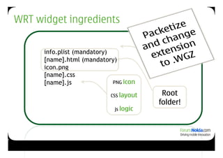 WRT widget ingredients
                                               Widget
                                              properties
           info.plist (mandatory)                 +
           [name].html (mandatory)              HTML
                                              backbone
           icon.png
           [name].css
           [name].js              PNG icon
                                      +
                                 CSS layout        Root
                                       +          folder!
                                   js logic




28
 