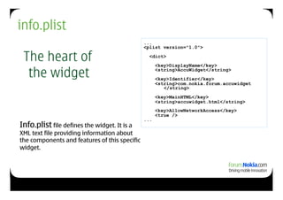 info.plist
                                               ...
                                               <plist version="1.0">

 The heart of                                    <dict>
                                                     <key>DisplayName</key>

  the widget                                         <string>AccuWidget</string>
                                                     <key>Identifier</key>
                                                     <string>com.nokia.forum.accuwidget
                                                        </string>
                                                     <key>MainHTML</key>
                                                     <string>accuwidget.html</string>
                                                     <key>AllowNetworkAccess</key>
                                                     <true />
                                               ...
Info.plist file defines the widget. It is a
XML text file providing information about
the components and features of this specific
widget.
 