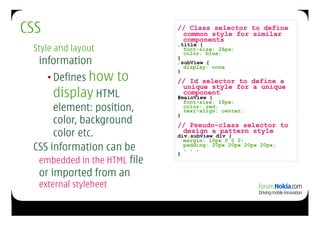 CSS                           // Class selector to define
                               common style for similar
                               components
                              .title {
 Style and layout               font-size: 26px;
                                color: blue;
  information                 }
                              .subView {
                                display: none

      • Defines how    to
                              }
                              // Id selector to define a
                               unique style for a unique
       display HTML            component
                              #mainView {
                                font-size: 16px;
      element: position,        color: red;
                                text-align: center;
                              }
      color, background       // Pseudo-class selector to
      color etc.               design a pattern style
                              div.subview div {
                                margin: 10px 0 0 0;
 CSS information can be       }
                                padding: 20px 20px 20px 20px;
                                . . .

  embedded in the HTML file
  or imported from an
  external styleheet
 