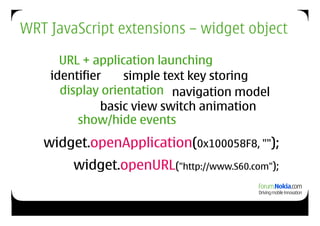 WRT JavaScript extensions – widget object

      URL + application launching
    identifier    simple text key storing
      display orientation navigation model
              basic view switch animation
         show/hide events
   widget.openApplication(0x100058F8, "");
        widget.openURL("http://www.S60.com");
 