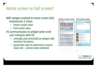 Home screen or full screen?

WRT widget enabled to home screen (HS)         Home	
  screen	
  view	
   Full	
  screen	
  view	
  
  implements 2 views
   •  Home screen view
   •  Full screen view
HS communicates to widget when end-
  user interacts with HS
   •  onload() and onresize() as widget side
      interface functions
   •  JavaScript code to determine current
      view size – correct view rendered
 