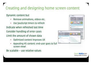 Creating and designing home screen content
Dynamic content but
   •  Remove animations, videos etc.
   •  Use JavaScript timers to refresh
Indicate when refreshed last time
Consider handling of error cases
Limit the amount of shown data
   •  Optimized content improves UX
   •  Appealing HS content: end-user goes to full
      screen view!
Be scalable – use relative values
 