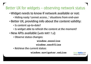 Better UX for widgets – observing network status
  • Widget needs to know if network available or not:
     • Hiding nasty ‘cannot access…’ situations from end-user
  • Better UX, providing info about the content validity:
     • Is content up-to-date?
     • Is widget able to refresh the content at the moment?
  • New APIs available (with WRT 7.x):
     • Observe status changes:
                          window.ononline!
                         window.onoffline
     • Retrieve the current status:
                   window.navigator.onLine
 