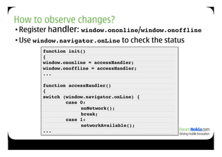 How to observe changes?
• Register handler: window.ononline/window.onoffline!
• Use window.navigator.onLine to check the status
       function init()!
       {!
       window.ononline = accessHandler;!
       window.onoffline = accessHandler;!
       ...!

       function accessHandler()!
       {!
       switch (window.navigator.onLine) {!
                case 0:!
       !      !       noNetwork();!
                    ! break;!
                case 1:!
                  ! networkAvailable();!
       ...!
 