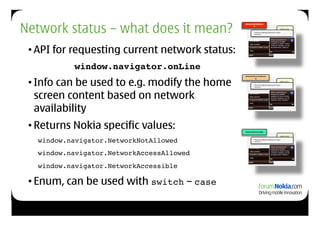 Network status – what does it mean?
                                                NetworkNotAllowe
                                                       d
                                                                                    info.pli
                                                                                    st!
                                                        <key>AllowNetworkAccess</key> !
                                                        <false/>!




 • API for requesting current network status:
           window.navigator.onLine!
 • Info can be used to e.g. modify the home
                                                NetworkAccessAllowe
                                                        d
                                                                                    info.pli
                                                                                    st!
                                                       <key>AllowNetworkAccess</key> !
                                                       <false/>!




   screen content based on network
   availability
 • Returns Nokia specific values:               NetworkAccessible

                                                                                    info.pli


  !window.navigator.NetworkNotAllowed !
                                                                                    st!
                                                        <key>AllowNetworkAccess</key> !
                                                        <false/>!




  !window.navigator.NetworkAccessAllowed !
  !window.navigator.NetworkAccessible!

 • Enum, can be used with switch – case
 