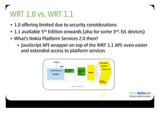 WRT 1.0 vs. WRT 1.1
• 1.0 offering limited due to security considerations
• 1.1 available 5th Edition onwards (also for some 3rd. Ed. devices)
• What’s Nokia Platform Services 2.0 then?
   • JavaScript API wrapper on top of the WRT 1.1 API: even easier
     and extended access to platform services
 
