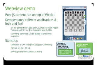 Webview demo
Pure JS content run on top of Webkit
Demonstrates different applications &
look and feel
   •  In the demo there’s BBC News, games like Rock-Paper-
      Scissors and Tic-Tac-Toe, Calculator and Bubble
   •  Anything from web can be pulled to the hybrd
      container

Statistics:
                                                          Browser/
   •  300 lines of C++ code (flick support ~200 lines)   Standalone                Qt C++ Hybrid
                                                          Web runtime              Application
   •  Size of .sis file: 20 kB                            Application *)
                                                             Services written in       HTML, CSS,
   •  Development time: approx. 5 hours                      Qt C++, Declarative       JavaScript
                                                             UI, Access to Qt
 