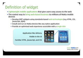 Definition of widget
 • Lightweight mobile applications that give users easy access to the web
 • The easiest way to bring web-based business to millions of Nokia mobile
   devices
       Develop WRT widgets using standards-based web technologies (e.g. HTML, CSS,
        Javascript, AJAX)
       Install and run on Nokia devices like any native application
       Provide an optimised web experience accessible with a single click


                    Application like delivery
                            Visible in the UI
          Familiar HTML, Javascript, and CSS
 