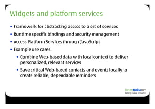 Widgets and platform services
• Framework for abstracting access to a set of services
• Runtime specific bindings and security management
• Access Platform Services through JavaScript
• Example use cases:
   • Combine Web-based data with local context to deliver
     personalized, relevant services
   • Save critical Web-based contacts and events locally to
     create reliable, dependable reminders
 