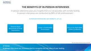 PRODUCT
STRATEGY
KEY TAKEAWAYKEY TAKEAWAY
In-person interviews are recommended to recognize the full value of user testing.
THE BENEFITS OF IN-PERSON INTERVIEWS
In-person interviews give you insights that are not possible with remote testing.
In-person interviews are conducted by 84% of UX professionals3.
IN-PERSON INTERVIEWS, NOT REMOTE, LET US:
Create a Comfortable
Environment
Observe Hand
Movements & Facial
Expressions
Ensure the Right State
of Mind & Attention
https://www.nngroup.com/articles/ux-research-cheat-sheet/
 