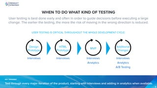 PRODUCT
STRATEGY
WHEN TO DO WHAT KIND OF TESTING
KEY TAKEAWAY
Test through every major iteration of the product, starting with interviews and adding in analytics when available.
USER TESTING IS CRITICAL THROUGHOUT THE WHOLE DEVELOPMENT CYCLE:
User testing is best done early and often in order to guide decisions before executing a large
change. The earlier the testing, the more the risk of moving in the wrong direction is reduced.
Design  
Prototype
MVP
Additional
Changes
Interviews Interviews Interviews
AnalyticsAnalytics
A/B Testing
HTML  
Prototype
Interviews
 