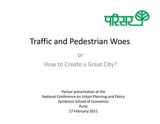 Traffic and Pedestrian Woes
                or
    How to Create a Great City?



               Parisar presentation at the
   National Conference on Urban Planning and Policy
             Symbiosis School of Economics
                          Pune
                    17 February 2011
 