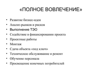 «ПОЛНОЕ ВОВЛЕЧЕНИЕ»
• Развитие бизнес-идеи
• Анализ рынков и рисков
• Выполнение ТЭО
• Содействие в финансировании проекта
• Проектные работы
• Монтаж
• Сдача объекта «под ключ»
• Техническое обслуживание и ремонт
• Обучение персонала
• Просвещение конечных потребителей
 