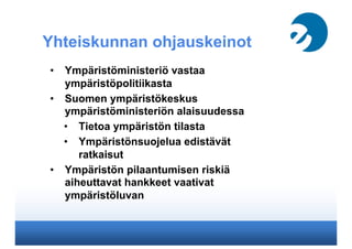 Yhteiskunnan ohjauskeinot
•  Ympäristöministeriö vastaa
ympäristöpolitiikasta
•  Suomen ympäristökeskus
ympäristöministeriön alaisuudessa
•  Tietoa ympäristön tilasta
•  Ympäristönsuojelua edistävät
ratkaisut
•  Ympäristön pilaantumisen riskiä
aiheuttavat hankkeet vaativat
ympäristöluvan
 