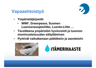 Vapaaehtoistyö
•  Ympäristöjärjestöt
•  WWF, Greenpeace, Suomen
Luonnonsuojeluliitto, Luonto-Liitto …
•  Tavoitteena ympäristön hyvinvointi ja luonnon
monimuotoisuuden säilyttäminen
•  Pyrkivät vaikuttamaan päätöksiin ja asenteisiin
 