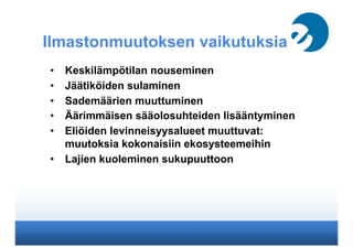 Ilmastonmuutoksen vaikutuksia
•  Keskilämpötilan nouseminen
•  Jäätiköiden sulaminen
•  Sademäärien muuttuminen
•  Äärimmäisten sääolosuhteiden lisääntyminen
•  Eliöiden levinneisyysalueet muuttuvat:
muutoksia kokonaisiin ekosysteemeihin
•  Lajien kuoleminen sukupuuttoon
 
