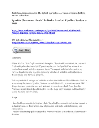 Aarkstore.com announces, The Latest market research report is available in
its vast collection:

SymBio Pharmaceuticals Limited – Product Pipeline Review –
2012


http://www.aarkstore.com/reports/SymBio-Pharmaceuticals-Limited-
Product-Pipeline-Review-2012-217953.html


RSS link of Global Markets Direct
http://www.aarkstore.com/feeds/Global-Markets-Direct.xml




Summary

Global Market Direct’s pharmaceuticals report, “SymBio Pharmaceuticals Limited -
Product Pipeline Review - 2012” provides data on the SymBio Pharmaceuticals
Limited’s research and development focus. The report includes information on
current developmental pipeline, complete with latest updates, and features on
discontinued and dormant projects.

This report is built using data and information sourced from Global Markets Direct’s
proprietary databases, SymBio Pharmaceuticals Limited’s corporate website, SEC
filings, investor presentations and featured press releases, both from SymBio
Pharmaceuticals Limited and industry-specific third party sources, put together by
Global Markets Direct’s team.

Scope

- SymBio Pharmaceuticals Limited - Brief SymBio Pharmaceuticals Limited overview
including business description, key information and facts, and its locations and
subsidiaries.
- Review of current pipeline of SymBio Pharmaceuticals Limited human therapeutic
division.
 