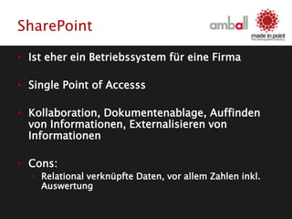 SharePoint
• Ist eher ein Betriebssystem für eine Firma
• Single Point of Accesss
• Kollaboration, Dokumentenablage, Auffinden
von Informationen, Externalisieren von
Informationen
• Cons:
• Relational verknüpfte Daten, vor allem Zahlen inkl.
Auswertung
 