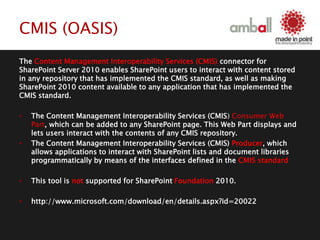 CMIS (OASIS)
The Content Management Interoperability Services (CMIS) connector for
SharePoint Server 2010 enables SharePoint users to interact with content stored
in any repository that has implemented the CMIS standard, as well as making
SharePoint 2010 content available to any application that has implemented the
CMIS standard.
• The Content Management Interoperability Services (CMIS) Consumer Web
Part, which can be added to any SharePoint page. This Web Part displays and
lets users interact with the contents of any CMIS repository.
• The Content Management Interoperability Services (CMIS) Producer, which
allows applications to interact with SharePoint lists and document libraries
programmatically by means of the interfaces defined in the CMIS standard
• This tool is not supported for SharePoint Foundation 2010.
• http://www.microsoft.com/download/en/details.aspx?id=20022
 