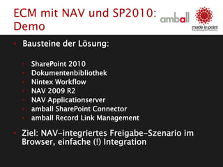 • Bausteine der Lösung:
• SharePoint 2010
• Dokumentenbibliothek
• Nintex Workflow
• NAV 2009 R2
• NAV Applicationserver
• amball SharePoint Connector
• amball Record Link Management
• Ziel: NAV-integriertes Freigabe-Szenario im
Browser, einfache (!) Integration
ECM mit NAV und SP2010:
Demo
 