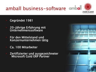 amball business-software
• Gegründet 1981
• 20-jährige Erfahrung mit
Unternehmenssoftware
• Für den Mittelstand und
Konzernunternehmen tätig
• Ca. 100 Mitarbeiter
• Zertifizierter und ausgezeichneter
Microsoft Gold ERP Partner
 
