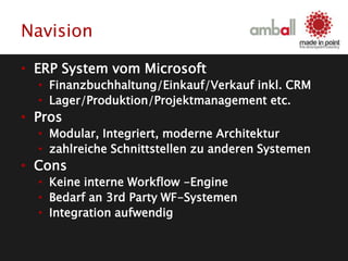 Navision
• ERP System vom Microsoft
• Finanzbuchhaltung/Einkauf/Verkauf inkl. CRM
• Lager/Produktion/Projektmanagement etc.
• Pros
• Modular, Integriert, moderne Architektur
• zahlreiche Schnittstellen zu anderen Systemen
• Cons
• Keine interne Workflow -Engine
• Bedarf an 3rd Party WF-Systemen
• Integration aufwendig
 