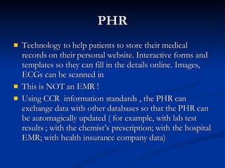 PHR <ul><li>Technology to help patients to store their medical records on their personal website. Interactive forms and te...
