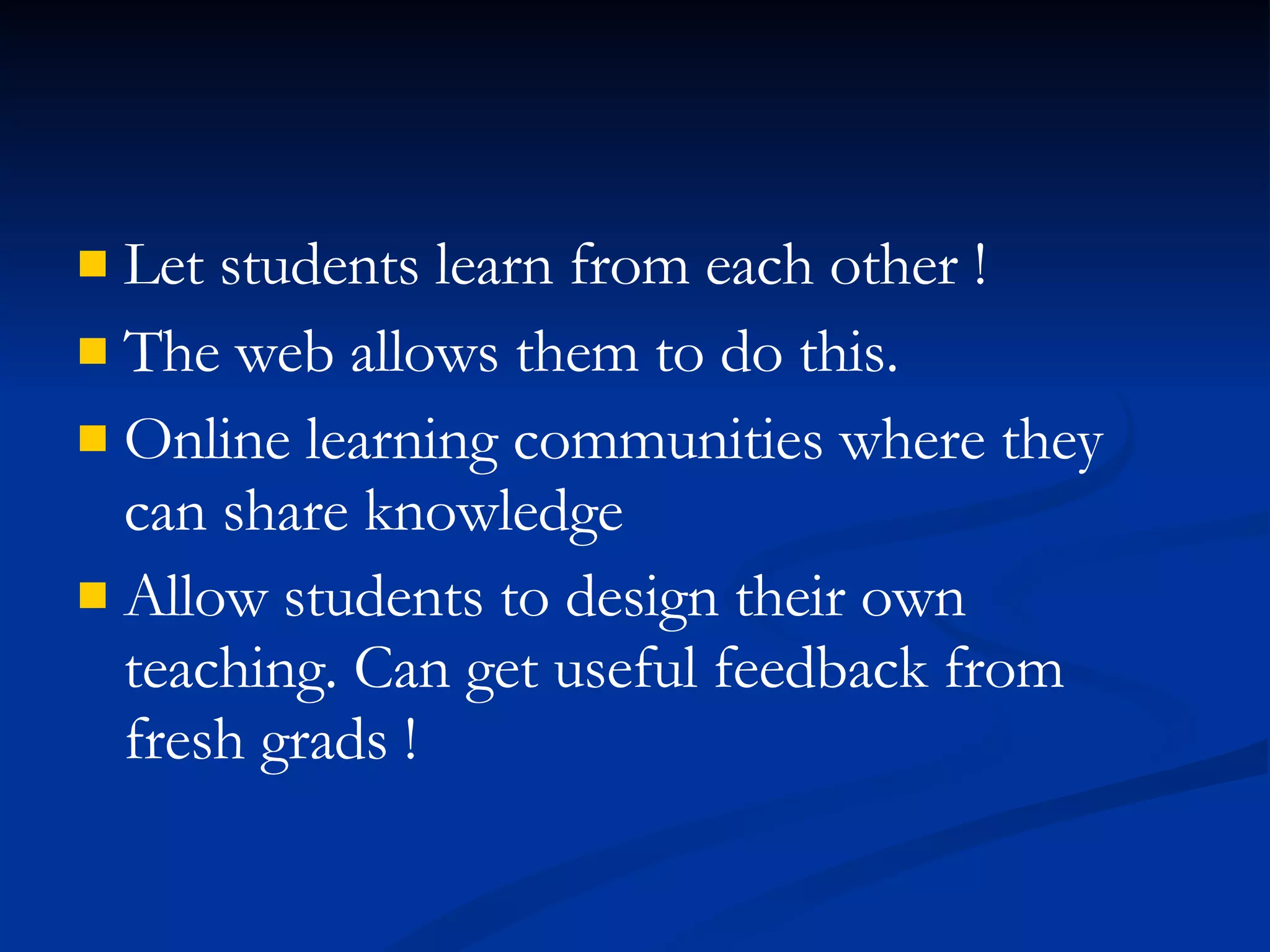 Let students learn from each other ! The web allows them to do this. Online learning communities where they can share knowledge Allow students to design their own teaching. Can get useful feedback from fresh grads !   