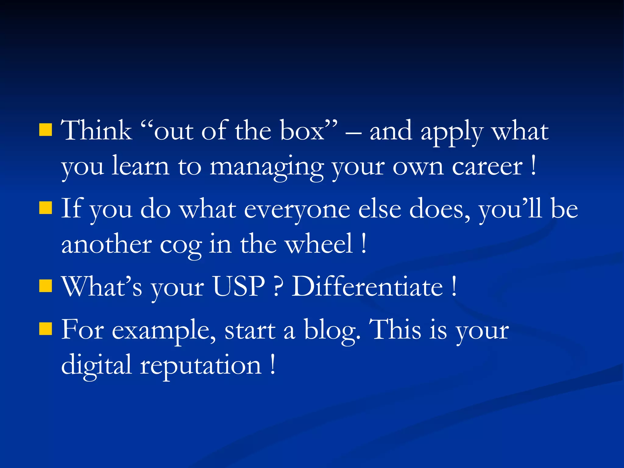 Think “out of the box” – and apply what you learn to managing your own career !  If you do what everyone else does, you’ll be another cog in the wheel ! What’s your USP ? Differentiate ! For example, start a blog. This is your digital reputation ! 