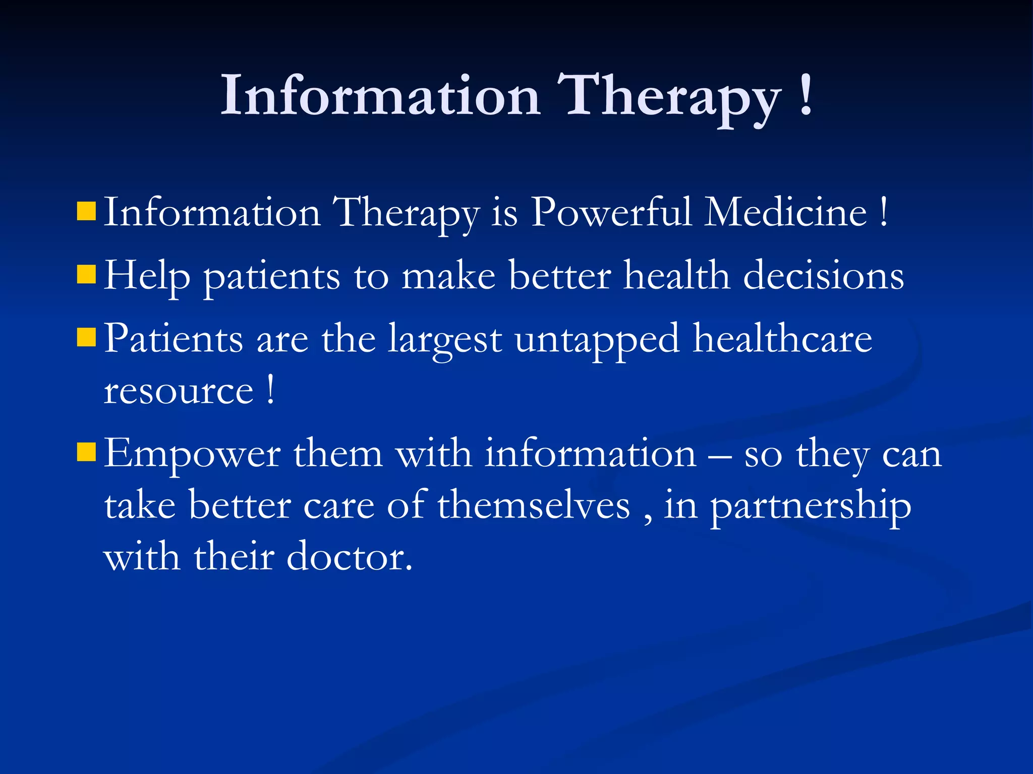 Information Therapy ! Information Therapy is Powerful Medicine ! Help patients to make better health decisions Patients are the largest untapped healthcare resource ! Empower them with information – so they can take better care of themselves , in partnership with their doctor. 