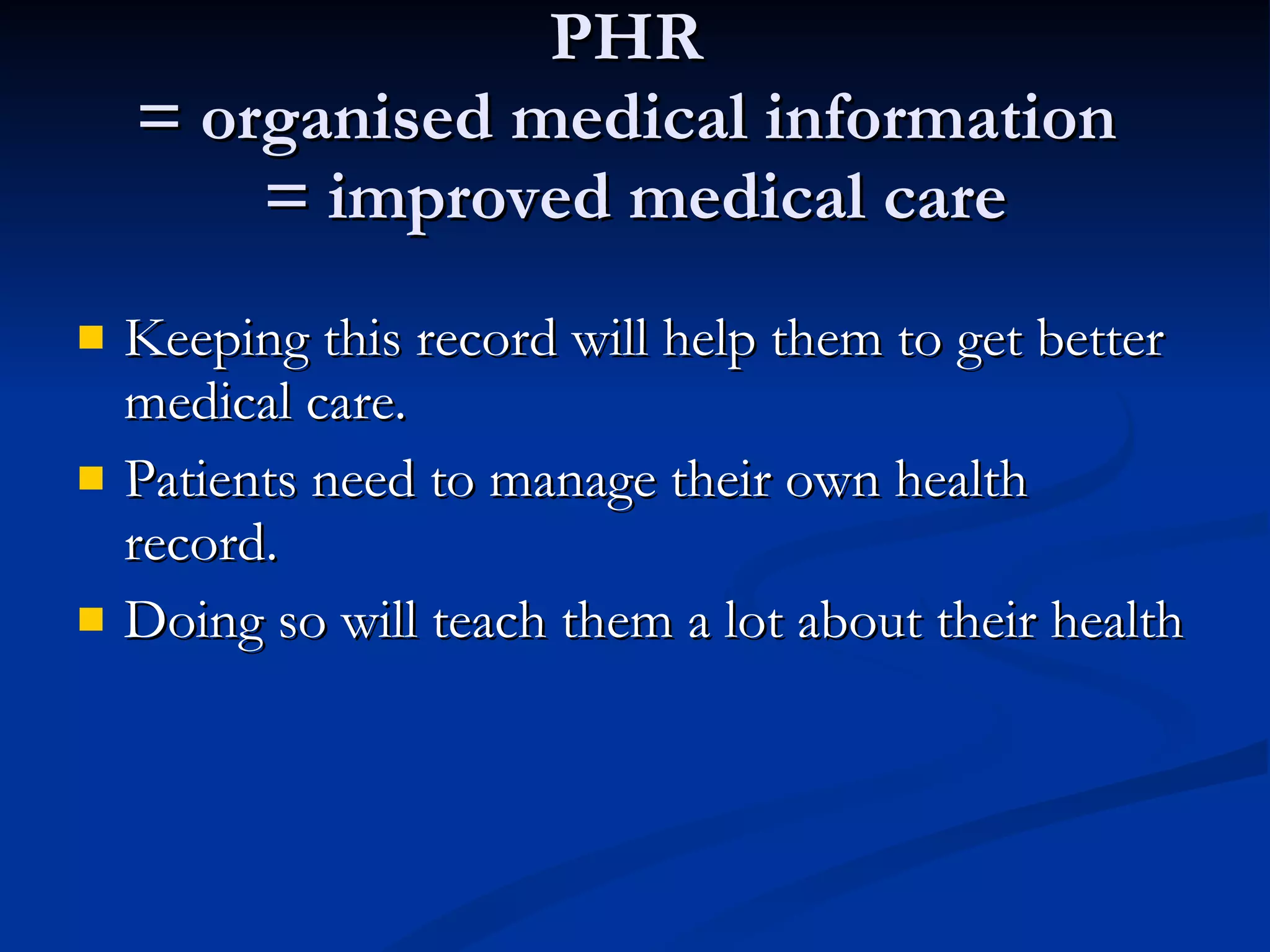 PHR  = organised medical information  = improved medical care Keeping this record will help them to get better medical care.  Patients need to manage their own health record.  Doing so will teach them a lot about their health 