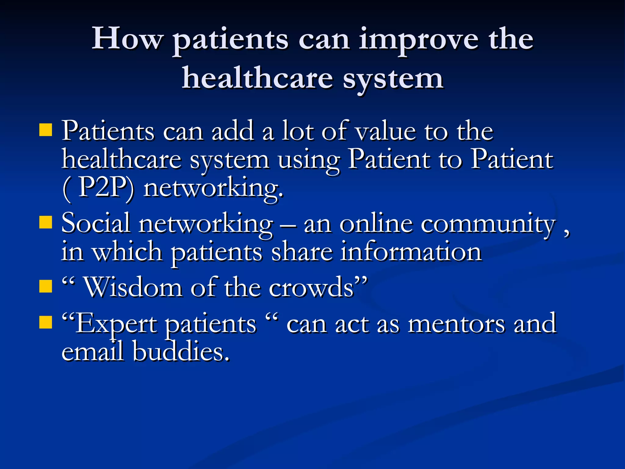 How patients can improve the healthcare system Patients can add a lot of value to the healthcare system using Patient to Patient ( P2P) networking.  Social networking – an online community , in which patients share information “  Wisdom of the crowds”  “ Expert patients “ can act as mentors and email buddies. 