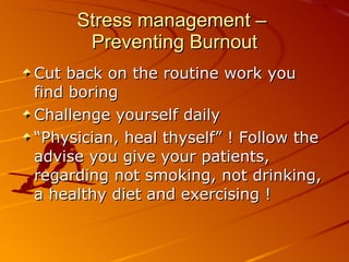 Stress management –  Preventing Burnout Cut back on the routine work you find boring Challenge yourself daily “ Physician, heal thyself” ! Follow the advise you give your patients, regarding not smoking, not drinking, a healthy diet and exercising ! 