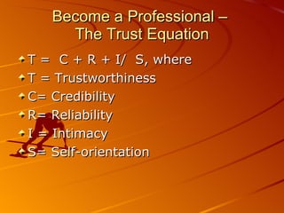 Become a Professional –  The Trust Equation T =  C + R + I/  S, where  T = Trustworthiness C= Credibility R= Reliability I = Intimacy S= Self-orientation 