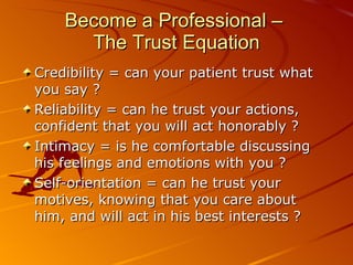 Become a Professional –  The Trust Equation Credibility = can your patient trust what you say ? Reliability = can he trust your actions, confident that you will act honorably ? Intimacy = is he comfortable discussing his feelings and emotions with you ? Self-orientation = can he trust your motives, knowing that you care about him, and will act in his best interests ? 