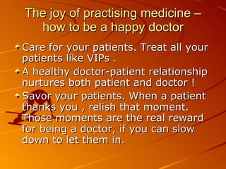 The joy of practising medicine – how to be a happy doctor Care for your patients. Treat all your patients like VIPs .  A healthy doctor-patient relationship nurtures both patient and doctor !  Savor your patients. When a patient thanks you , relish that moment. Those moments are the real reward for being a doctor, if you can slow down to let them in.  