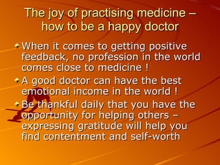 The joy of practising medicine – how to be a happy doctor When it comes to getting positive feedback, no profession in the world comes close to medicine !  A good doctor can have the best emotional income in the world ! Be thankful daily that you have the opportunity for helping others – expressing gratitude will help you find contentment and self-worth  