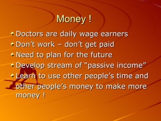 Money ! Doctors are daily wage earners Don’t work – don’t get paid Need to plan for the future Develop stream of “passive income” Learn to use other people’s time and other people’s money to make more money ! 