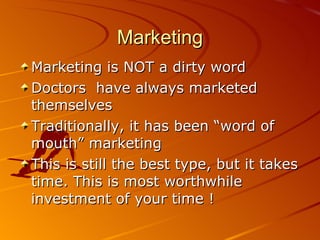 Marketing Marketing is NOT a dirty word Doctors  have always marketed themselves Traditionally, it has been “word of mouth” marketing This is still the best type, but it takes time. This is most worthwhile investment of your time ! 