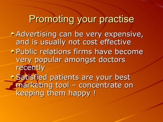 Promoting your practise Advertising can be very expensive, and is usually not cost effective Public relations firms have become very popular amongst doctors recently Satisfied patients are your best marketing tool – concentrate on keeping them happy ! 